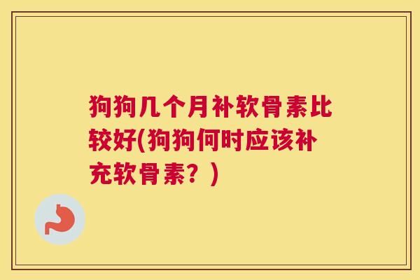 狗狗几个月补软骨素比较好(狗狗何时应该补充软骨素？)
