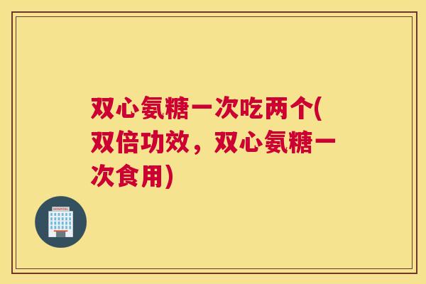 双心氨糖一次吃两个(双倍功效,双心氨糖一次食用) 双心氨糖一次吃两个(双倍功效,双心氨糖一次食用)