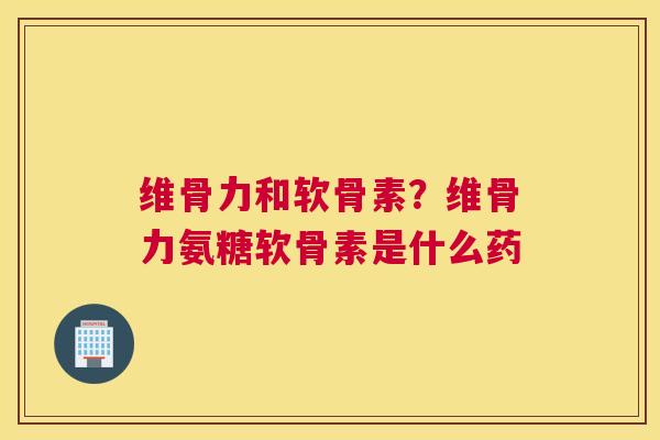 维骨力和软骨素?维骨力氨糖软骨素是什么药