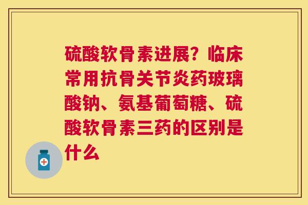硫酸软骨素进展?临床常用抗骨药玻璃酸钠、氨基葡萄糖、硫酸软骨素三药的区别是什么 硫酸软骨素进展?临床常用抗骨药玻璃酸钠、氨基葡萄糖、硫酸软骨素三药的区别是什么