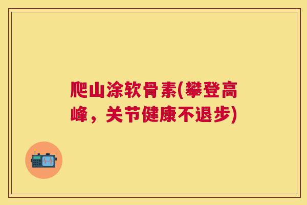 爬山涂软骨素(攀登高峰,关节健康不退步) 爬山涂软骨素(攀登高峰,关节健康不退步)