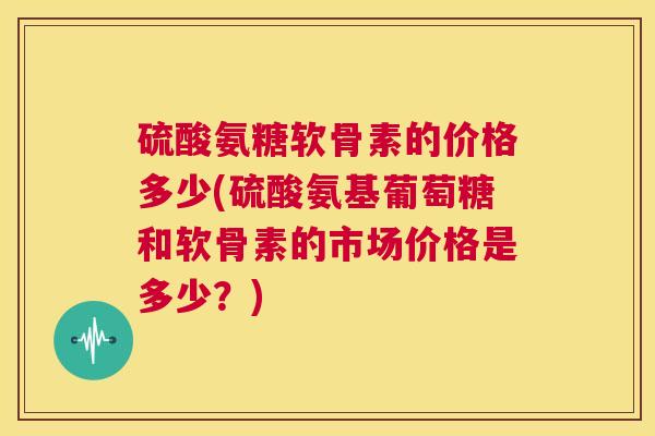 硫酸氨糖软骨素的价格多少(硫酸氨基葡萄糖和软骨素的市场价格是多少？)