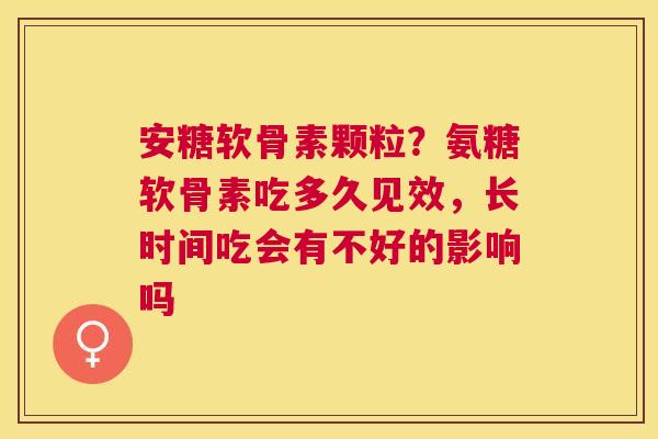 安糖软骨素颗粒？氨糖软骨素吃多久见效，长时间吃会有不好的影响吗