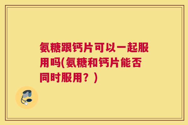 氨糖跟钙片可以一起服用吗(氨糖和钙片能否同时服用?) 氨糖跟钙片可以一起服用吗(氨糖和钙片能否同时服用?)