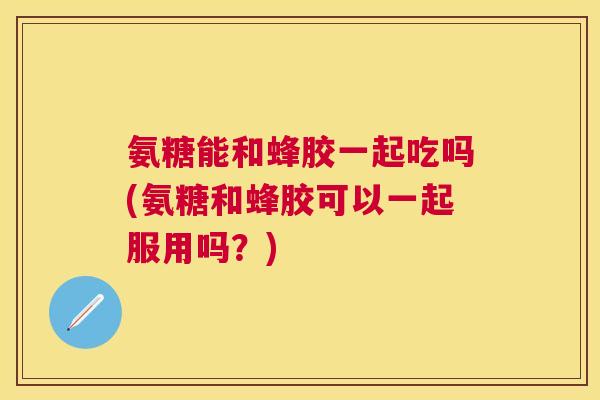 氨糖能和蜂胶一起吃吗(氨糖和蜂胶可以一起服用吗?)