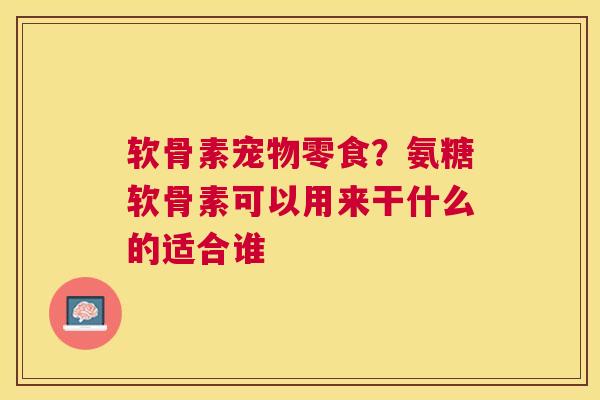 软骨素宠物零食?氨糖软骨素可以用来干什么的适合谁