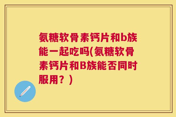氨糖软骨素钙片和b族能一起吃吗(氨糖软骨素钙片和B族能否同时服用?) 氨糖软骨素钙片和b族能一起吃吗(氨糖软骨素钙片和B族能否同时服用?)