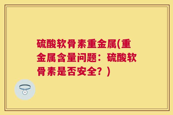 硫酸软骨素重金属(重金属含量问题：硫酸软骨素是否安全？)