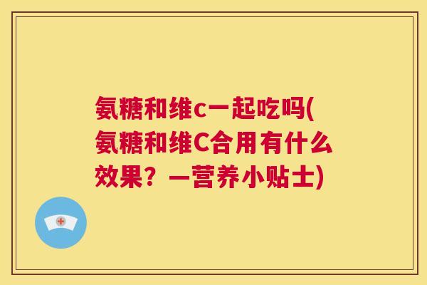 氨糖和维c一起吃吗(氨糖和维C合用有什么效果?—营养小贴士) 氨糖和维c一起吃吗(氨糖和维C合用有什么效果?—营养小贴士)