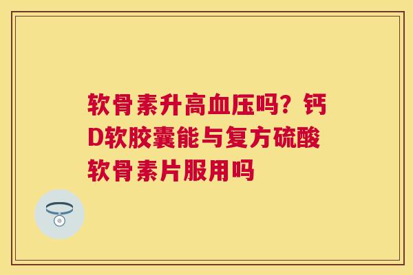 软骨素升高血压吗?钙D软胶囊能与复方硫酸软骨素片服用吗
