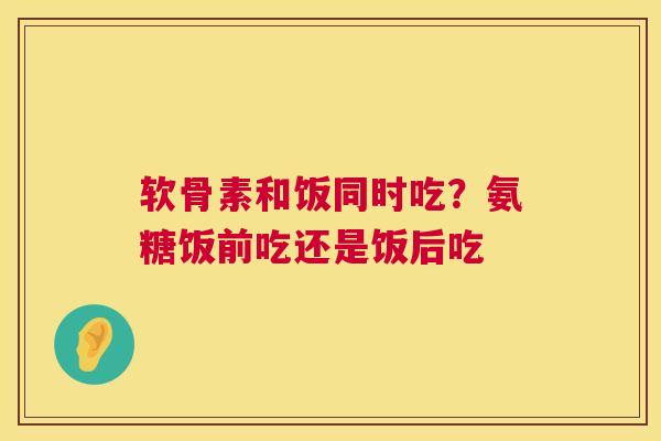 软骨素和饭同时吃?氨糖饭前吃还是饭后吃 软骨素和饭同时吃?氨糖饭前吃还是饭后吃