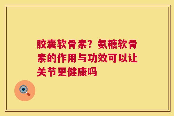 胶囊软骨素?氨糖软骨素的作用与功效可以让关节更健康吗 胶囊软骨素?氨糖软骨素的作用与功效可以让关节更健康吗