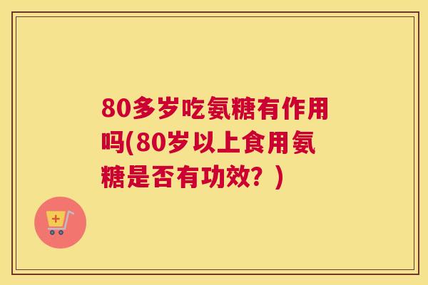 80多岁吃氨糖有作用吗(80岁以上食用氨糖是否有功效?) 80多岁吃氨糖有作用吗(80岁以上食用氨糖是否有功效?)