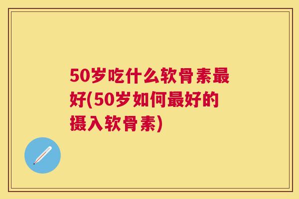 50岁吃什么软骨素好(50岁如何好的摄入软骨素)