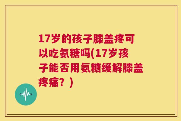 17岁的孩子膝盖疼可以吃氨糖吗(17岁孩子能否用氨糖缓解膝盖疼痛?)