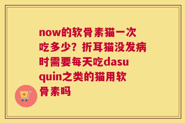 now的软骨素猫一次吃多少？折耳猫没发病时需要每天吃dasuquin之类的猫用软骨素吗