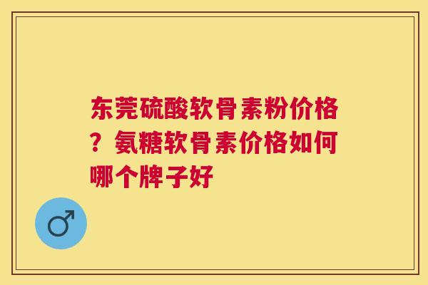 东莞硫酸软骨素粉价格？氨糖软骨素价格如何哪个牌子好