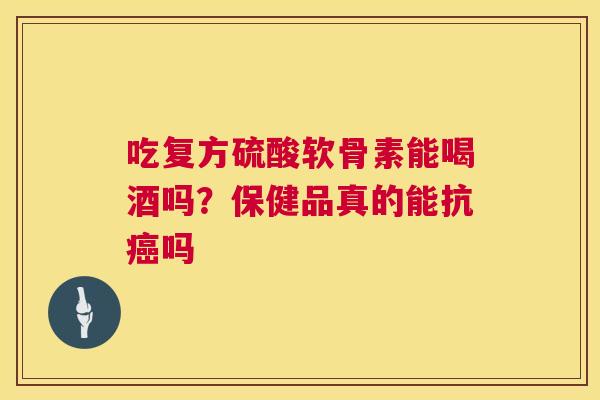 吃复方硫酸软骨素能喝酒吗?保健品真的能抗癌吗