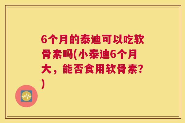 6个月的泰迪可以吃软骨素吗(小泰迪6个月大,能否食用软骨素?)