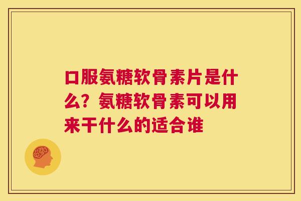 口服氨糖软骨素片是什么?氨糖软骨素可以用来干什么的适合谁