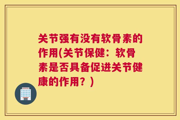 关节强有没有软骨素的作用(关节保健:软骨素是否具备促进关节健康的作用?)