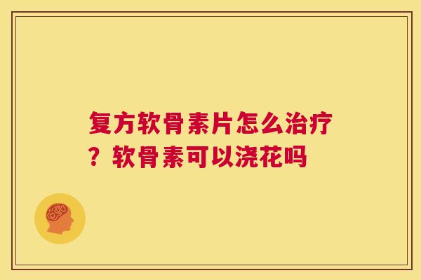 复方软骨素片怎么治疗?软骨素可以浇花吗