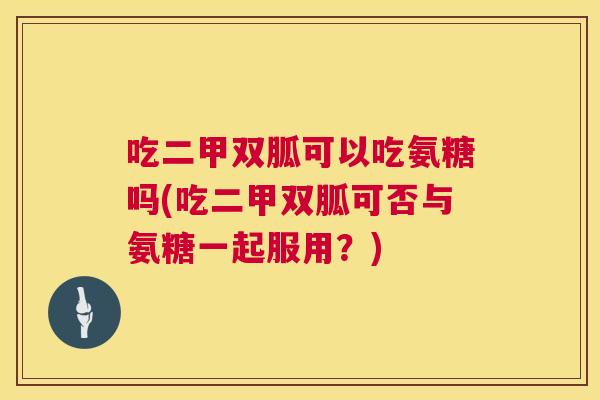 吃二甲双胍可以吃氨糖吗(吃二甲双胍可否与氨糖一起服用?)