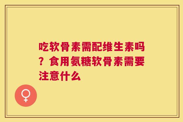 吃软骨素需配维生素吗?食用氨糖软骨素需要注意什么