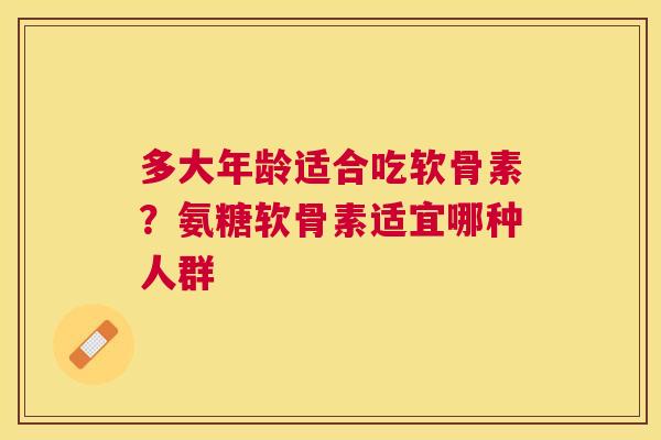多大年龄适合吃软骨素?氨糖软骨素适宜哪种人群 多大年龄适合吃软骨素?氨糖软骨素适宜哪种人群