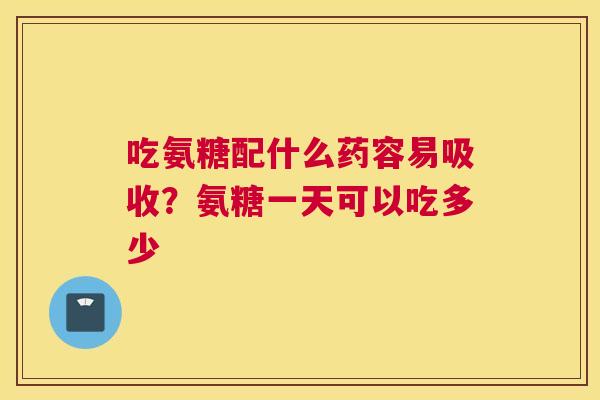吃氨糖配什么药容易吸收?氨糖一天可以吃多少