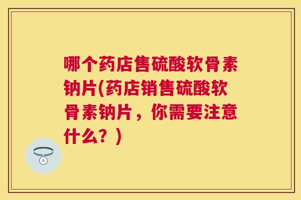 哪个药店售硫酸软骨素钠片(药店销售硫酸软骨素钠片,你需要注意什么?)