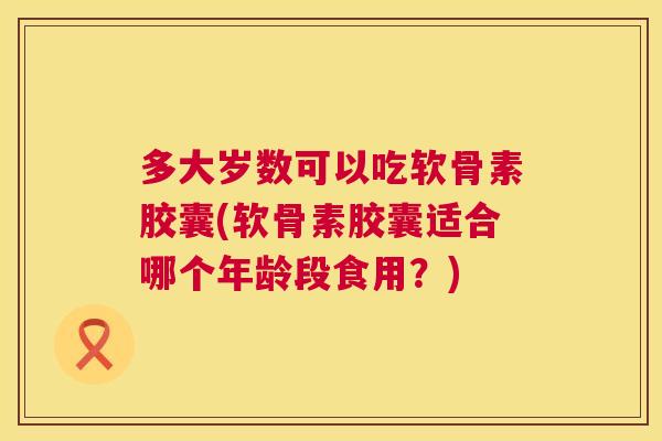 多大岁数可以吃软骨素胶囊(软骨素胶囊适合哪个年龄段食用?)
