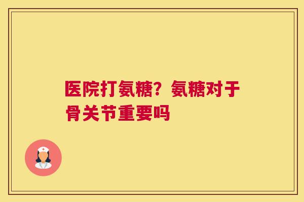 医院打氨糖？氨糖对于骨关节重要吗