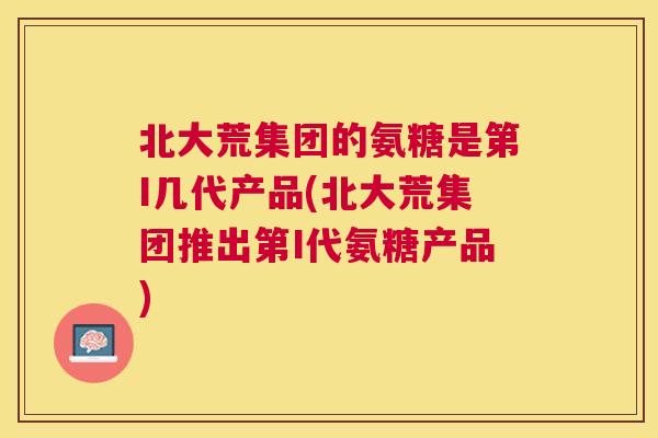 北大荒集团的氨糖是第I几代产品(北大荒集团推出第I代氨糖产品)