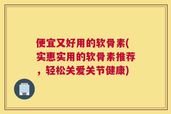 便宜又好用的软骨素(实惠实用的软骨素推荐，轻松关爱关节健康)