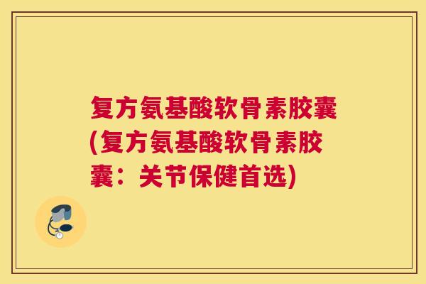 复方氨基酸软骨素胶囊(复方氨基酸软骨素胶囊：关节保健首选)