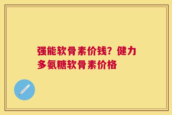 强能软骨素价钱?健力多氨糖软骨素价格