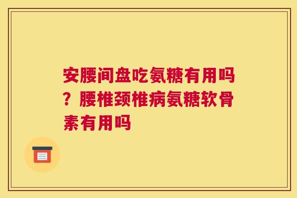 安腰间盘吃氨糖有用吗?腰椎颈椎病氨糖软骨素有用吗