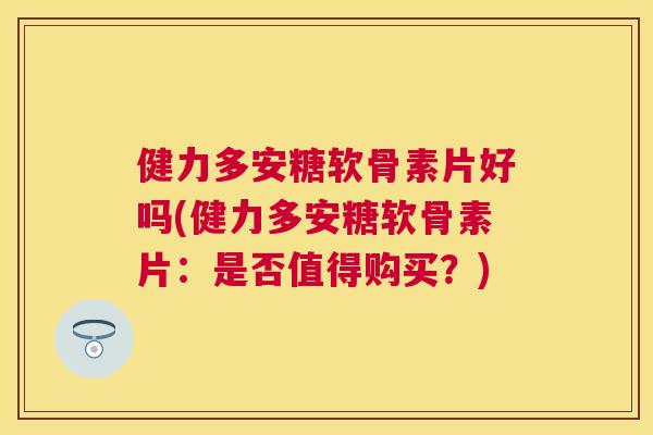 健力多安糖软骨素片好吗(健力多安糖软骨素片:是否值得购买?)