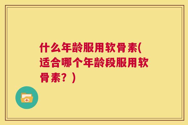 什么年龄服用软骨素(适合哪个年龄段服用软骨素？)