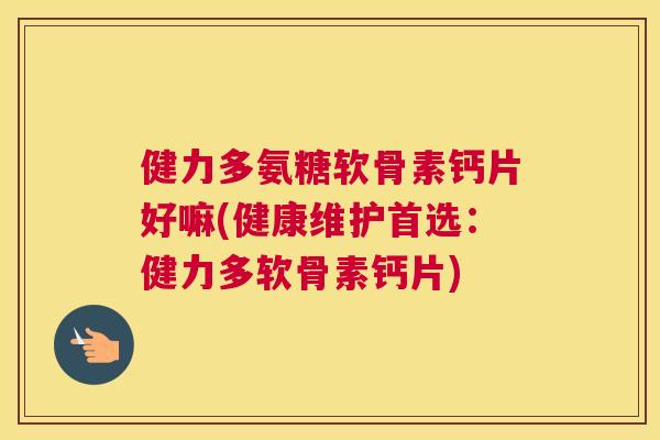 健力多氨糖软骨素钙片好嘛(健康维护首选:健力多软骨素钙片)