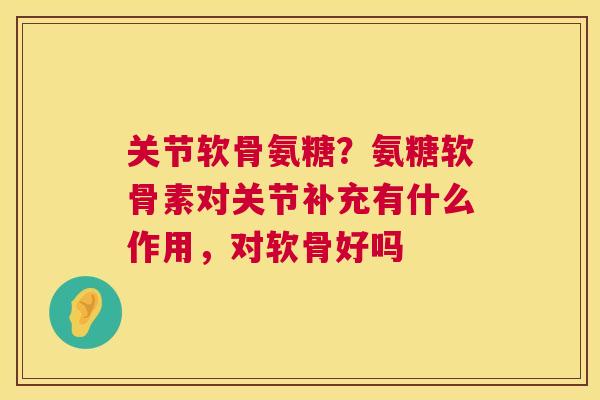 关节软骨氨糖?氨糖软骨素对关节补充有什么作用,对软骨好吗