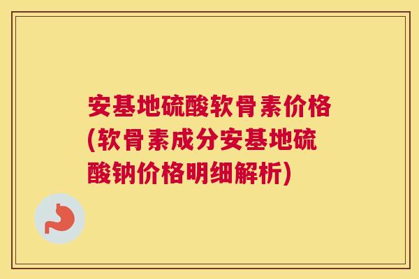 安基地硫酸软骨素价格(软骨素成分安基地硫酸钠价格明细解析)