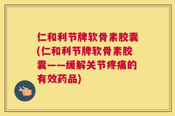 仁和利节牌软骨素胶囊(仁和利节牌软骨素胶囊——缓解关节疼痛的有效药品)