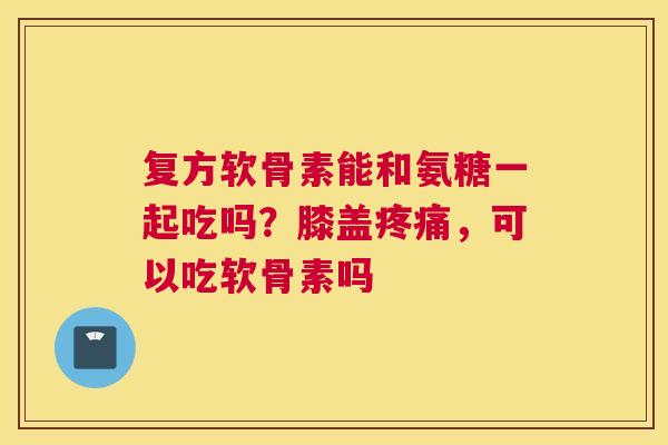 复方软骨素能和氨糖一起吃吗?膝盖,可以吃软骨素吗 复方软骨素能和氨糖一起吃吗?膝盖,可以吃软骨素吗