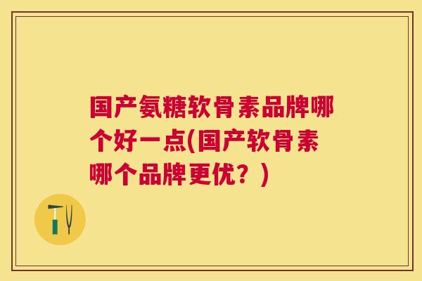 国产氨糖软骨素品牌哪个好一点(国产软骨素哪个品牌更优?)