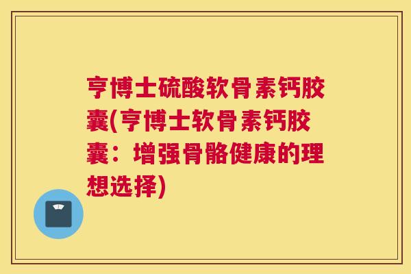 亨博士硫酸软骨素钙胶囊(亨博士软骨素钙胶囊:增强骨骼健康的理想选择)