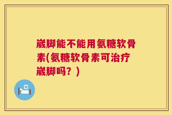 崴脚能不能用氨糖软骨素(氨糖软骨素可治疗崴脚吗?)