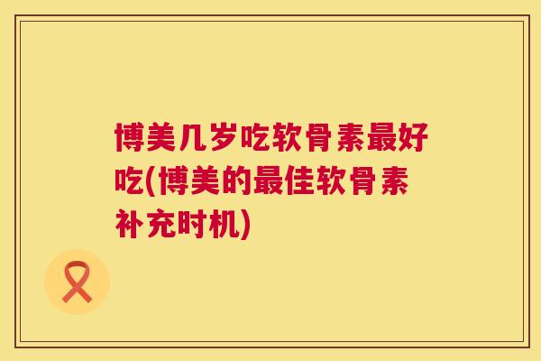 博美几岁吃软骨素最好吃(博美的最佳软骨素补充时机)