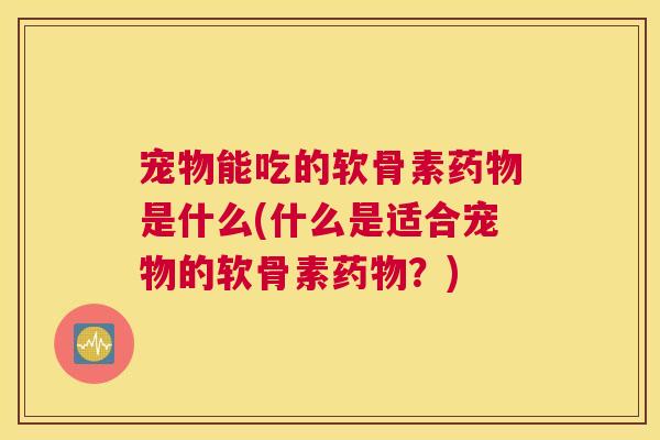 宠物能吃的软骨素药物是什么(什么是适合宠物的软骨素药物?)